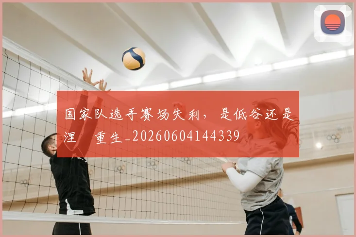 国家队选手赛场失利，是低谷还是涅槃重生_20260604144339