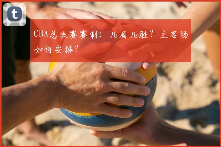 CBA总决赛赛制:几局几胜?主客场如何安排?
