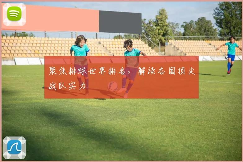聚焦排球世界排名，解读各国顶尖战队实力