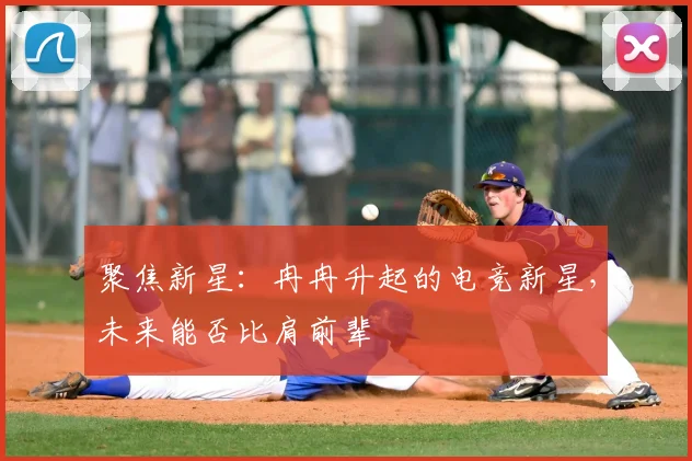 聚焦新星：冉冉升起的电竞新星，未来能否比肩前辈