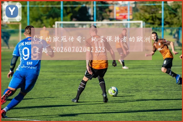 C罗的欧冠传奇：纪录保持者的欧洲之路_20260702042325