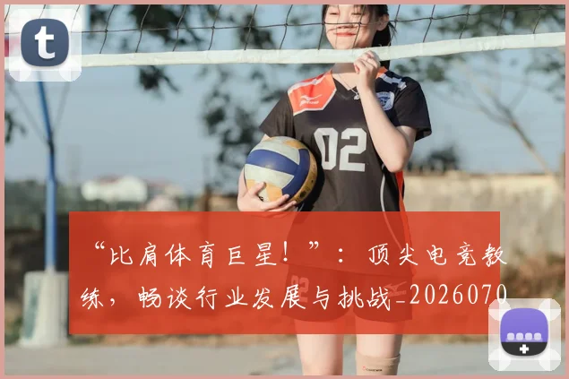 “比肩体育巨星！”：顶尖电竞教练，畅谈行业发展与挑战_20260702172809