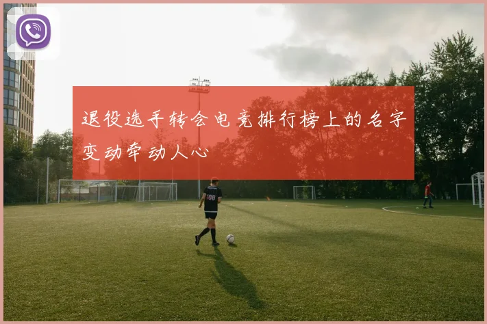 退役选手转会电竞排行榜上的名字变动牵动人心