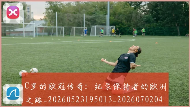 C罗的欧冠传奇：纪录保持者的欧洲之路_20260523195013_20260702042327